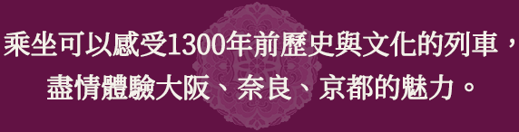 乘坐可以感受1300年前歷史與文化的列車，盡情體驗大阪、奈良、京都的魅力。