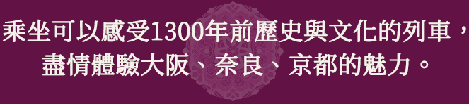 乘坐可以感受1300年前歷史與文化的列車，盡情體驗大阪、奈良、京都的魅力。