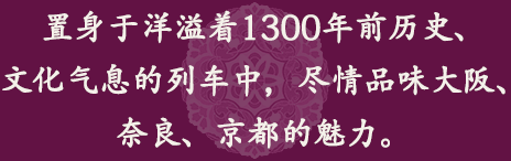 置身于洋溢着1300年前历史、文化气息的列车中，尽情品味大阪、奈良、京都的魅力。