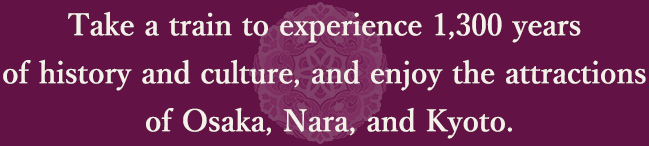 Take a train to experience 1,300 years of history and culture, and enjoy the attractions of Osaka, Nara, and Kyoto.