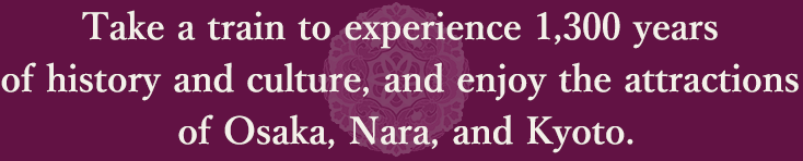 Take a train to experience 1,300 years of history and culture, and enjoy the attractions of Osaka, Nara, and Kyoto.