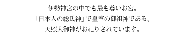 伊勢神宮の中でも最も尊いお宮。 「日本人の総氏神」で皇室の御祖神である、天照大御神がお祀りされています。