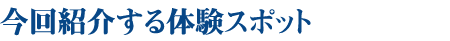 今回紹介する体験スポット