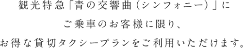 観光特急「青の交響曲（シンフォニー）」にご乗車のお客様に限り、お得な貸切タクシープランをご利用いただけます。