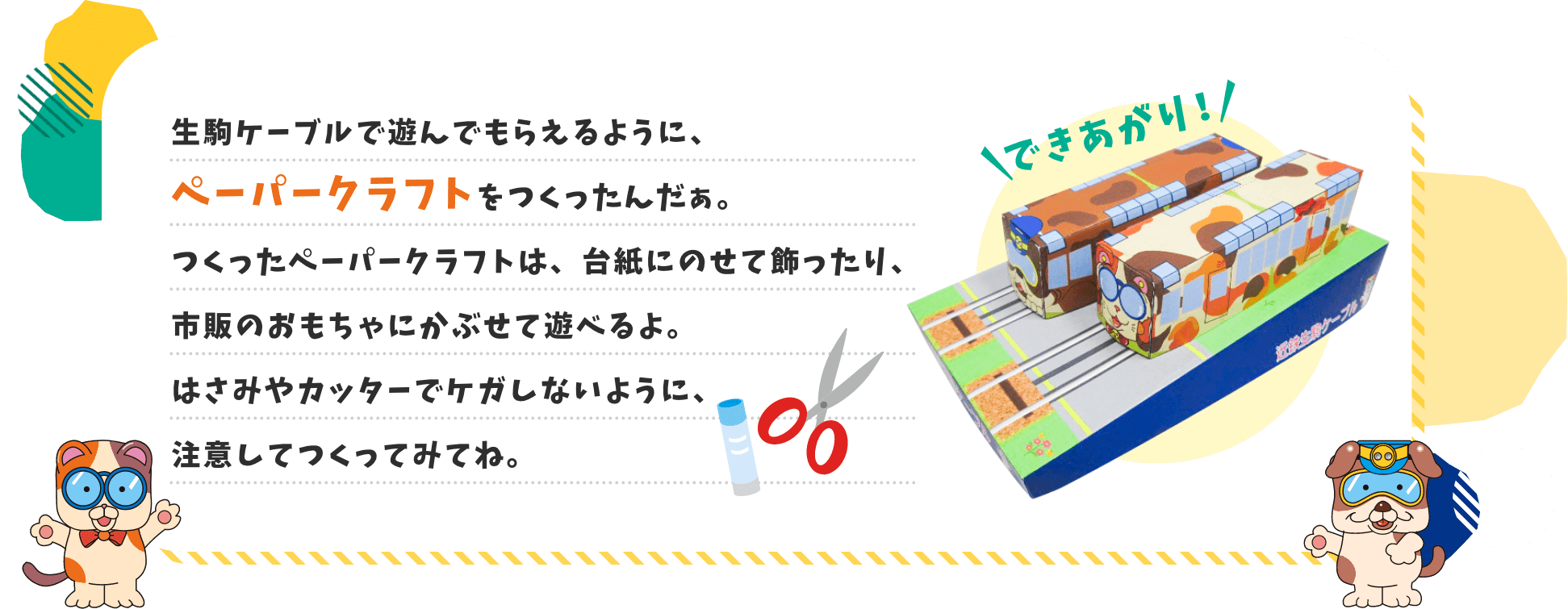 生駒ケーブルで遊んでもらえるように、ペーパークラフトをつくったんだぁ。つくったペーパークラフトは、台紙にのせて飾ったり、市販のおもちゃにかぶせて遊べるよ。はさみやカッターでケガしないように、注意してつくってみてね。